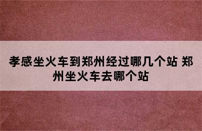 孝感坐火车到郑州经过哪几个站 郑州坐火车去哪个站